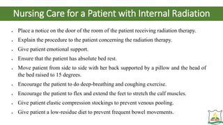 Nursing Care for a Patient with Internal Radiation
 Place a notice on the door of the room of the patient receiving radiation therapy.
 Explain the procedure to the patient concerning the radiation therapy.
 Give patient emotional support.
 Ensure that the patient has absolute bed rest.
 Move patient from side to side with her back supported by a pillow and the head of
the bed raised to 15 degrees.
 Encourage the patient to do deep-breathing and coughing exercise.
 Encourage the patient to flex and extend the feet to stretch the calf muscles.
 Give patient elastic compression stockings to prevent venous pooling.
 Give patient a low-residue diet to prevent frequent bowel movements.
 