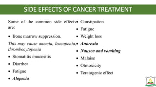 SIDE EFFECTS OF CANCER TREATMENT
Some of the common side effects
are:
 Bone marrow suppression.
This may cause anemia, leucopenia,
thrombocytopenia
 Stomatitis /mucositis
 Diarrhea
 Fatigue
 Alopecia
 Constipation
 Fatigue
 Weight loss
 Anorexia
 Nausea and vomiting
 Malaise
 Ototoxicity
 Teratogenic effect
 
