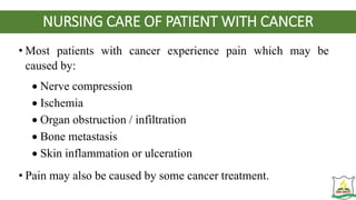 NURSING CARE OF PATIENT WITH CANCER
• Most patients with cancer experience pain which may be
caused by:
 Nerve compression
 Ischemia
 Organ obstruction / infiltration
 Bone metastasis
 Skin inflammation or ulceration
• Pain may also be caused by some cancer treatment.
 