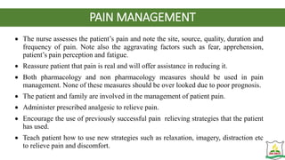 PAIN MANAGEMENT
 The nurse assesses the patient’s pain and note the site, source, quality, duration and
frequency of pain. Note also the aggravating factors such as fear, apprehension,
patient’s pain perception and fatigue.
 Reassure patient that pain is real and will offer assistance in reducing it.
 Both pharmacology and non pharmacology measures should be used in pain
management. None of these measures should be over looked due to poor prognosis.
 The patient and family are involved in the management of patient pain.
 Administer prescribed analgesic to relieve pain.
 Encourage the use of previously successful pain relieving strategies that the patient
has used.
 Teach patient how to use new strategies such as relaxation, imagery, distraction etc
to relieve pain and discomfort.
 