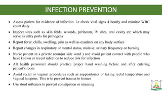 INFECTION PREVENTION
 Assess patient for evidence of infection. i.e check vital signs 4 hourly and monitor WBC
count daily
 Inspect sites such as skin folds, wounds, perineum, IV sites, oral cavity etc which may
serve as entry ports for pathogens
 Report fever, chills, swelling, pain as well as exudates on any body surface
 Report changes in respiratory or mental status, malaise, urinary frequency or burning
 Nurse patient in a private room(or side ward ) and avoid patient contact with people who
have known or recent infection to reduce risk for infection
 All health personnel should practice proper hand washing before and after entering
patient’s room
 Avoid rectal or vaginal procedures such as suppositories or taking rectal temperature and
vaginal tampons. This is to prevent trauma to tissues
 Use stool softeners to prevent constipation or straining
 
