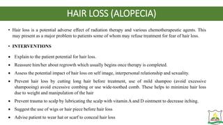 HAIR LOSS (ALOPECIA)
• Hair loss is a potential adverse effect of radiation therapy and various chemotherapeutic agents. This
may present as a major problem to patients some of whom may refuse treatment for fear of hair loss.
• INTERVENTIONS
 Explain to the patient potential for hair loss.
 Reassure him/her about regrowth which usually begins once therapy is completed.
 Assess the potential impact of hair loss on self image, interpersonal relationship and sexuality.
 Prevent hair loss by cutting long hair before treatment, use of mild shampoo (avoid excessive
shampooing) avoid excessive combing or use wide-toothed comb. These helps to minimize hair loss
due to weight and manipulation of the hair
 Prevent trauma to scalp by lubricating the scalp with vitamin A and D ointment to decrease itching.
 Suggest the use of wigs or hair piece before hair loss
 Advise patient to wear hat or scarf to conceal hair loss
 