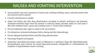 NAUSEA AND VOMITING INTERVENTION
 Assess patient’s previous experience of nausea and vomiting including causes, and interventions that
have proved useful to patient
 Consult with dietician as needed
 Adjust diet before and after drug administration according to patient’s preference and tolerance.
Treatment should be begin when the stomach is relatively empty and daily intake of a full meal 3-
4hrs after treatment (note: nausea and vomiting occurs 1-3 hours after treatment)
 Prevent unpleasant odor, sight or sounds in the environment
 Use distraction, relaxation techniques before, during and after chemotherapy
 Ensure adequate hydration before and after drug administration
 Encourage frequent oral hygiene
 Administer prescribed anti-emetics (such as Odansetron or prokinetic drugs like Metochlopramide.
Dexamethasone and Cyclizine for raised intracranial pressure, Haloperidol or a Phenothiazine for
morphine or hyperkalaemia-inuced vomiting)
 