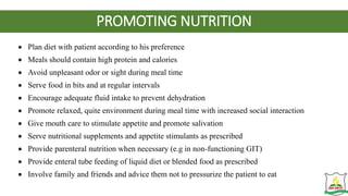 PROMOTING NUTRITION
 Plan diet with patient according to his preference
 Meals should contain high protein and calories
 Avoid unpleasant odor or sight during meal time
 Serve food in bits and at regular intervals
 Encourage adequate fluid intake to prevent dehydration
 Promote relaxed, quite environment during meal time with increased social interaction
 Give mouth care to stimulate appetite and promote salivation
 Serve nutritional supplements and appetite stimulants as prescribed
 Provide parenteral nutrition when necessary (e.g in non-functioning GIT)
 Provide enteral tube feeding of liquid diet or blended food as prescribed
 Involve family and friends and advice them not to pressurize the patient to eat
 