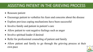 ASSISTING PATIENT IN THE GRIEVING PROCESS
 Reassure patient
 Encourage patient to verbalize his fears and concerns about the disease
 Explore previous coping mechanisms have been successful
 Involve family and patient in patient’s care
 Allow patient to vent negative feelings such as anger
 Involve spiritual leader if desired
 Refer for professional counseling of patient and family
 Allow patient and family to go through the grieving process at their
own pace
 
