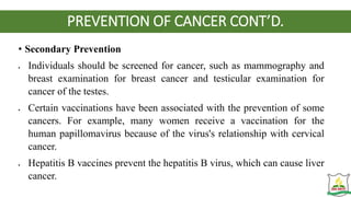 PREVENTION OF CANCER CONT’D.
• Secondary Prevention
 Individuals should be screened for cancer, such as mammography and
breast examination for breast cancer and testicular examination for
cancer of the testes.
 Certain vaccinations have been associated with the prevention of some
cancers. For example, many women receive a vaccination for the
human papillomavirus because of the virus's relationship with cervical
cancer.
 Hepatitis B vaccines prevent the hepatitis B virus, which can cause liver
cancer.
 