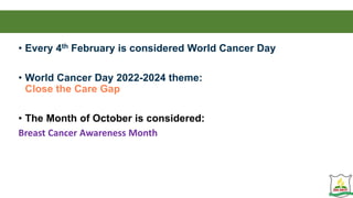 • Every 4th February is considered World Cancer Day
• World Cancer Day 2022-2024 theme:
Close the Care Gap
• The Month of October is considered:
Breast Cancer Awareness Month
 