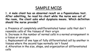 SAMPLE MCQS
1. A male client has an abnormal result on a Papanicolaou test.
After admitting, he read his chart while the nurse was out of
the room, the client asks what dysplasia means. Which definition
should the nurse provide?
a. Presence of completely undifferentiated tumor cells that don't
resemble cells of the tissues of their origin
b. Increase in the number of normal cells in a normal arrangement in
a tissue or an organ
c. Replacement of one type of fully differentiated cell by another in
tissues where the second type normally isn't found
d. Alteration in the size, shape, and organization of differentiated
cells
 
