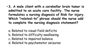 • 3. A male client with a cerebellar brain tumor is
admitted to an acute care facility. The nurse
formulates a nursing diagnosis of Risk for injury.
Which "related-to" phrase should the nurse add
to complete the nursing diagnosis statement?
a. Related to visual field deficits
b. Related to difficulty swallowing
c. Related to impaired balance
d. Related to psychomotor seizures
 