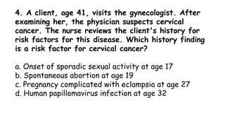 4. A client, age 41, visits the gynecologist. After
examining her, the physician suspects cervical
cancer. The nurse reviews the client's history for
risk factors for this disease. Which history finding
is a risk factor for cervical cancer?
a. Onset of sporadic sexual activity at age 17
b. Spontaneous abortion at age 19
c. Pregnancy complicated with eclampsia at age 27
d. Human papillomavirus infection at age 32
 
