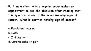 • 5. A male client with a nagging cough makes an
appointment to see the physician after reading that
this symptom is one of the seven warning signs of
cancer. What is another warning sign of cancer?
a. Persistent nausea
b. Rash
c. Indigestion
d. Chronic ache or pain
 