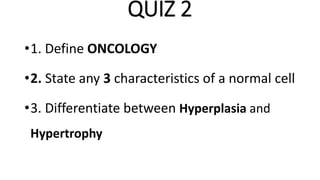 QUIZ 2
•1. Define ONCOLOGY
•2. State any 3 characteristics of a normal cell
•3. Differentiate between Hyperplasia and
Hypertrophy
 