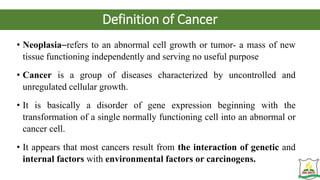 Definition of Cancer
• Neoplasia–refers to an abnormal cell growth or tumor- a mass of new
tissue functioning independently and serving no useful purpose
• Cancer is a group of diseases characterized by uncontrolled and
unregulated cellular growth.
• It is basically a disorder of gene expression beginning with the
transformation of a single normally functioning cell into an abnormal or
cancer cell.
• It appears that most cancers result from the interaction of genetic and
internal factors with environmental factors or carcinogens.
 