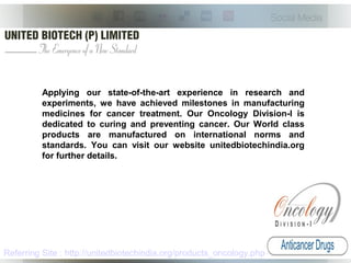 Applying our state-of-the-art experience in research and
experiments, we have achieved milestones in manufacturing
medicines for cancer treatment. Our Oncology Division-I is
dedicated to curing and preventing cancer. Our World class
products are manufactured on international norms and
standards. You can visit our website unitedbiotechindia.org
for further details.
Referring Site : http://unitedbiotechindia.org/products_oncology.php
 