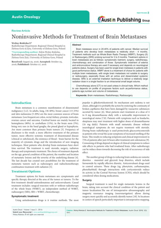 Citation: Wolny-Rokicka E. Noninvasive Methods for Treatment of Brain Metastases. Austin Oncol. 2016; 1(3):
1011.
Austin Oncol - Volume 1 Issue 3 - 2016
Submit your Manuscript | www.austinpublishinggroup.com
Wolny-Rokicka. © All rights are reserved
Austin Oncology
Open Access
Abstract
Brain metatases occur in 20-40% of patients with cancer. Median survival
of patients who develop brain metastases is relatively short - 4 months.
Treatment methods such as Whole Brain Radio Therapy (WBRT), Surgery (S)
or Radiosurgery (SRS) prolong survival for 3 to 5 months. Treatment options in
brain metastases are as follows: symptomatic tratment, surgery, radiotherapy,
chemiotherapy and combination of those. Symptomatic treatment of edema
and anticonvulsive therapy are used if necessery and depends on neurological
patients status. Surgery has been used for single brain metstasis in patients with
good performance status. WBRT alone is a treatment of choice for patients with
multiple brain metastases, with single brain metastasis not sutable to surgery
or radiosurgery, especially those with an active and disseminated systemic
disease. SRS is an external irradiation technique to deliver a relatively large
radiation dose in a single fraction to an intracranial small target volume.
Chemotherapy alone (CT) is not used unless in clinical trials. Which method
to use depends on profile of prognosis factors such as:performance status,
patients age,number and volume of metastases.
Keywords: Brain metastases; Radiotherapy; Radiosurgery
popular is glikokortykosteroid. Its mechanism anti oedema is not
cleare, although it is probably the action by restoring the continuity of
broken capillaries that have been damaged by vasoactive substances
secreted by tumor [6]. Most patients start treatment at a dose of 4
to 8 mg dexamethasone daily with a noticeable improvement in
neurological status [7,8]. Patients with symptoms such as headache,
sleepiness may start treatment with higher doses of dexamethasone
(16 mg daily). Patients with small metastatic disease without
neurological symptoms do not require treatment with steroids.
During brain radiotherapy is used protectively glucocorticosteroids
in patients who reveal the acute symptoms of increased swelling of the
brain. This results in reducing symptoms and clinical improvement in
75% of patients after just 24 hours after treatment anti-edematous [9].
Consuming of drugs depend on degree of clinical symptoms to reduce
side effects in patients who had irradiated brain. After radiotherapy
can be reduce doses towards decreasing the risk of occurrence of side
effect.
The another group of drugs to reducing brain oedema are osmotic
diuretics - mannitol and glycerol; loop diuretics, which include
furosemide by rapidly effective diuretic. Anticonvulsant drugs used
to control seizures. These drugs (eg, phenytoin, carbamazepine,
phenobarbital) through interactions with corticosteroids reduce
its activity in the Central Nervous System (CNS), which should be
considered when dosing medications.
Surgery
Surgical treatment is used for single metastatic lesions in the
brain, taking into account the clinical condition of the patient and
tumor localization.The use of intraoperative ultrasonography and
magnetic resonance imaging (neuronavigation) allows during
surgery more quickly and accurately identify tumor [10]. In locations
in centers of speech particularly important is intraoperative mapping.
Introduction
Brain metastasis is a common manifestation of disseminated
malignancy [1,2]. In adults, lung, (36-40%), breast cancer (15-25%)
and skin melanoma (5-20%) are the most common sources of brain
metastases. Less frequent are colon, rectal, kidney, prostate, testicular,
ovarian cancer and sarcoma. Cerebral lesion are mainly located in
hemispheres (80%), in cerebellum (15%), in the brain stem (5%),
being very rare in the basal ganglia, the pineal gland or hypophysis.
Are more common than primary brain tumors [3]. Frequency of
disclosure is the result: a more effective treatment of the primary
tumor, more effective systemic treatment of disseminated disease
(clinical or subclinical), the existence of blood - brain barrier for the
majority of cytostatic drugs and the introduction of new imaging
techniques. Most patients who develop brain metastases have short
time survival. The treatment is used: steroids, surgery, radiation
therapy and symptomatic treatment. The choice of treatment depends
on the age, general condition of the patient, the number and location
of metastatic lesions and the severity of the underlying disease [4].
The last decade has created new possibilities for the treatment of
metastatic tumors such as radiosurgery and radiochemotherapy
combination treatment with radiation [5].
Treatment Options
Treatment options for brain metastases are: symptomatic and
specific therapy directed at the area of the tumor or tumors. To the
first treatment should antioedematous and anticonvulsants. Causal
treatment includes: surgical resection with or without radiotherapy
of the whole brain (WBRT), an independent method of WBRT,
radiosurgery (SRS), SRS + WBRT, chemotherapy.
Symptomatic treatment
Using antiedematous drugs is it routine methods. The most
Review Article
Noninvasive Methods for Treatment of Brain Metastases
Wolny-Rokicka E*
Radiotherapy Department, Regional Clinical Hospital in
Zielona Gora ul.Zyty, University of Zielona Gora, Poland
*Corresponding author: Edyta Wolny-Rokicka,
Radiotherapy Department, Regional Clinical Hospital in
Zielona Gora Zyty, University of Zielona Gora, Poland
Received: August 29, 2016; Accepted: October 05,
2016; Published: October 07, 2016
 