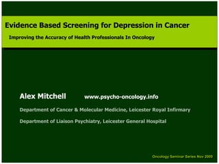 Evidence Based Screening for Depression in Cancer
 Evidence Based Screening for Depression in Cancer
 Improving the Accuracy of Health Professionals In Oncology
  Improving the Accuracy of Health Professionals In Oncology




     Alex Mitchell             www.psycho-oncology.info

     Department of Cancer & Molecular Medicine, Leicester Royal Infirmary

     Department of Liaison Psychiatry, Leicester General Hospital




                                                           Oncology Seminar Series Nov 2009
                                                           Oncology Seminar Series Nov 2009
 