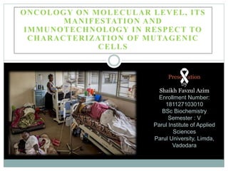 ONCOLOGY ON MOLECULAR LEVEL, ITS
MANIFESTATION AND
IMMUNOTECHNOLOGY IN RESPECT TO
CHARACTERIZATION OF MUTAGENIC
CELLS
Presentation
by
Shaikh Favzul Azim
Enrollment Number:
181127103010
BSc Biochemistry
Semester : V
Parul Institute of Applied
Sciences
Parul University, Limda,
Vadodara
 