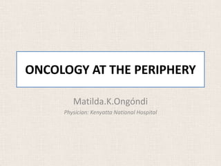 ONCOLOGY AT THE PERIPHERY 
Matilda.K.Ongóndi 
Physician: Kenyatta National Hospital 
 