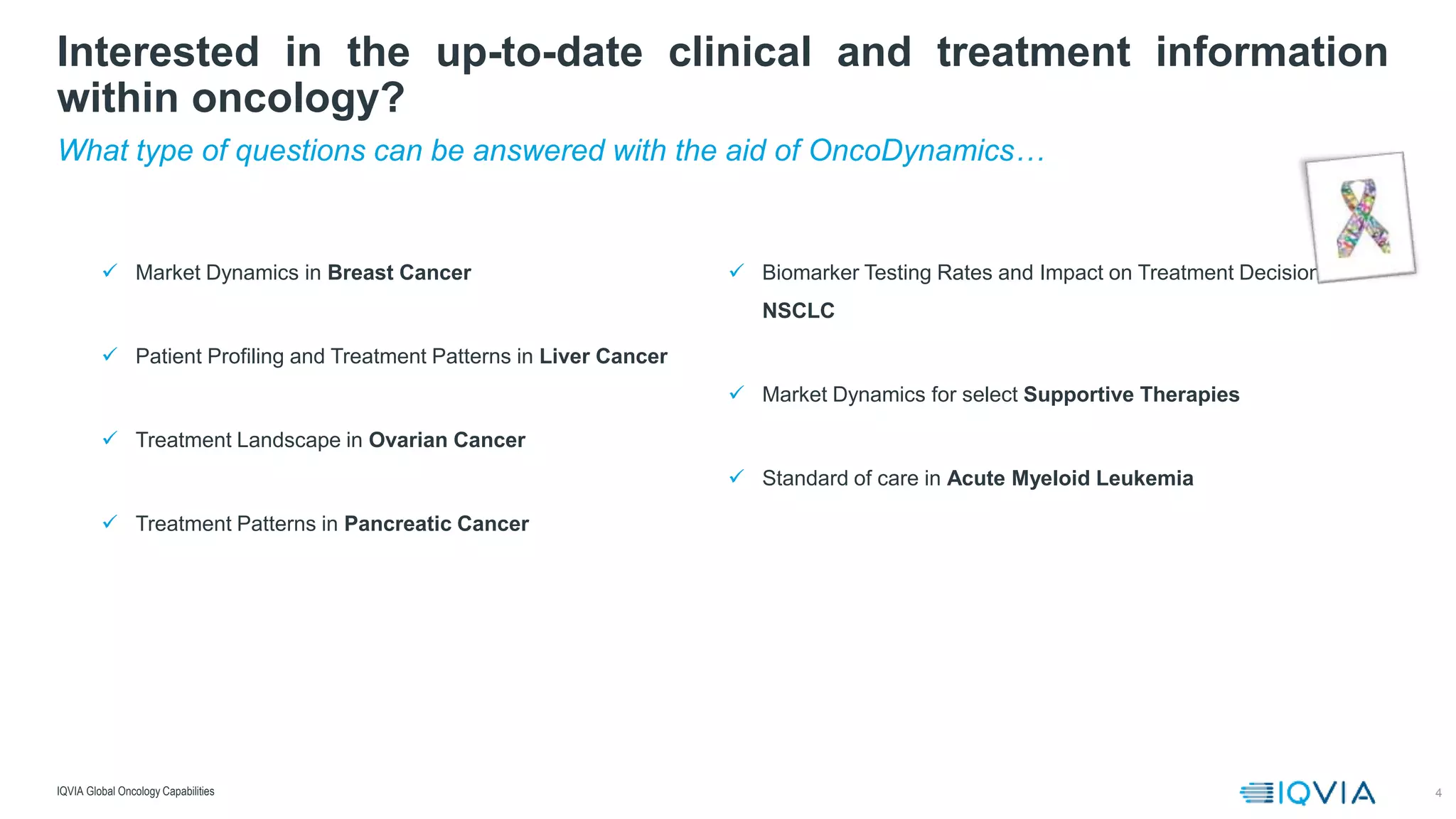4
What type of questions can be answered with the aid of OncoDynamics…
Interested in the up-to-date clinical and treatment information
within oncology?
IQVIA Global Oncology Capabilities
 Market Dynamics in Breast Cancer
 Patient Profiling and Treatment Patterns in Liver Cancer
 Treatment Landscape in Ovarian Cancer
 Treatment Patterns in Pancreatic Cancer
 Biomarker Testing Rates and Impact on Treatment Decisions in
NSCLC
 Market Dynamics for select Supportive Therapies
 Standard of care in Acute Myeloid Leukemia
 
