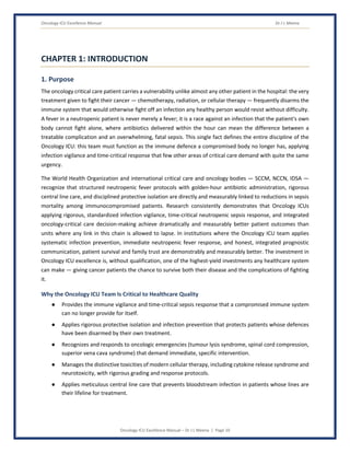 Oncology ICU Excellence Manual Dr J L Meena
Oncology ICU Excellence Manual – Dr J L Meena | Page 10
CHAPTER 1: INTRODUCTION
1. Purpose
The oncology critical care patient carries a vulnerability unlike almost any other patient in the hospital: the very
treatment given to fight their cancer — chemotherapy, radiation, or cellular therapy — frequently disarms the
immune system that would otherwise fight off an infection any healthy person would resist without difficulty.
A fever in a neutropenic patient is never merely a fever; it is a race against an infection that the patient's own
body cannot fight alone, where antibiotics delivered within the hour can mean the difference between a
treatable complication and an overwhelming, fatal sepsis. This single fact defines the entire discipline of the
Oncology ICU: this team must function as the immune defence a compromised body no longer has, applying
infection vigilance and time-critical response that few other areas of critical care demand with quite the same
urgency.
The World Health Organization and international critical care and oncology bodies — SCCM, NCCN, IDSA —
recognize that structured neutropenic fever protocols with golden-hour antibiotic administration, rigorous
central line care, and disciplined protective isolation are directly and measurably linked to reductions in sepsis
mortality among immunocompromised patients. Research consistently demonstrates that Oncology ICUs
applying rigorous, standardized infection vigilance, time-critical neutropenic sepsis response, and integrated
oncology-critical care decision-making achieve dramatically and measurably better patient outcomes than
units where any link in this chain is allowed to lapse. In institutions where the Oncology ICU team applies
systematic infection prevention, immediate neutropenic fever response, and honest, integrated prognostic
communication, patient survival and family trust are demonstrably and measurably better. The investment in
Oncology ICU excellence is, without qualification, one of the highest-yield investments any healthcare system
can make — giving cancer patients the chance to survive both their disease and the complications of fighting
it.
Why the Oncology ICU Team Is Critical to Healthcare Quality
● Provides the immune vigilance and time-critical sepsis response that a compromised immune system
can no longer provide for itself.
● Applies rigorous protective isolation and infection prevention that protects patients whose defences
have been disarmed by their own treatment.
● Recognizes and responds to oncologic emergencies (tumour lysis syndrome, spinal cord compression,
superior vena cava syndrome) that demand immediate, specific intervention.
● Manages the distinctive toxicities of modern cellular therapy, including cytokine release syndrome and
neurotoxicity, with rigorous grading and response protocols.
● Applies meticulous central line care that prevents bloodstream infection in patients whose lines are
their lifeline for treatment.
 