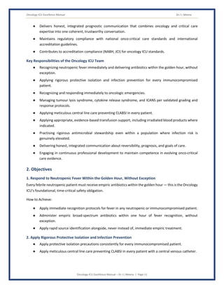 Oncology ICU Excellence Manual Dr J L Meena
Oncology ICU Excellence Manual – Dr J L Meena | Page 11
● Delivers honest, integrated prognostic communication that combines oncology and critical care
expertise into one coherent, trustworthy conversation.
● Maintains regulatory compliance with national onco-critical care standards and international
accreditation guidelines.
● Contributes to accreditation compliance (NABH, JCI) for oncology ICU standards.
Key Responsibilities of the Oncology ICU Team
● Recognizing neutropenic fever immediately and delivering antibiotics within the golden hour, without
exception.
● Applying rigorous protective isolation and infection prevention for every immunocompromised
patient.
● Recognizing and responding immediately to oncologic emergencies.
● Managing tumour lysis syndrome, cytokine release syndrome, and ICANS per validated grading and
response protocols.
● Applying meticulous central line care preventing CLABSI in every patient.
● Applying appropriate, evidence-based transfusion support, including irradiated blood products where
indicated.
● Practising rigorous antimicrobial stewardship even within a population where infection risk is
genuinely elevated.
● Delivering honest, integrated communication about reversibility, prognosis, and goals of care.
● Engaging in continuous professional development to maintain competence in evolving onco-critical
care evidence.
2. Objectives
1. Respond to Neutropenic Fever Within the Golden Hour, Without Exception
Every febrile neutropenic patient must receive empiric antibiotics within the golden hour — this is the Oncology
ICU's foundational, time-critical safety obligation.
How to Achieve:
● Apply immediate recognition protocols for fever in any neutropenic or immunocompromised patient.
● Administer empiric broad-spectrum antibiotics within one hour of fever recognition, without
exception.
● Apply rapid source identification alongside, never instead of, immediate empiric treatment.
2. Apply Rigorous Protective Isolation and Infection Prevention
● Apply protective isolation precautions consistently for every immunocompromised patient.
● Apply meticulous central line care preventing CLABSI in every patient with a central venous catheter.
 