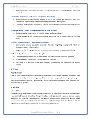 Oncology ICU Excellence Manual Dr J L Meena
Oncology ICU Excellence Manual – Dr J L Meena | Page 12
● Apply antimicrobial stewardship principles even within a population where infection risk is genuinely
elevated.
3. Recognize and Respond to Oncologic Emergencies Immediately
● Apply immediate recognition and response protocols for tumour lysis syndrome, spinal cord
compression, superior vena cava syndrome, and hypercalcemia of malignancy.
● Coordinate rapid oncology and radiation oncology consultation for emergencies requiring definitive
treatment.
4. Manage Cellular Therapy Toxicity Per Validated Grading Protocols
● Apply validated grading systems for cytokine release syndrome and ICANS.
● Apply grade-appropriate management, including tocilizumab and corticosteroid therapy, without
delay.
5. Deliver Honest, Integrated Prognostic Communication
● Communicate genuine reversibility assessment honestly, integrating oncology and critical care
perspectives as one coherent voice.
● Support families through goals-of-care conversations with structure, compassion, and clarity.
6. Maintain Regulatory and Accreditation Compliance
● Comply with national onco-critical care standards and international accreditation guidelines.
● Maintain NABH/JCI onco-critical care documentation standards.
● Participate in accreditation surveys with complete, auditable infection prevention and response
records.
3. Vision
Vision Statement
“To build and maintain an Oncology ICU where every neutropenic fever is treated within the golden hour, every
immunocompromised patient receives rigorous infection prevention, every oncologic emergency is recognized
and treated immediately, and every family receives honest, integrated communication about their loved one's
genuine chance of recovery.”
4. Mission
Mission Statement
“To deliver safe, precise, evidence-based, and vigilant onco-critical care that functions as the immune defence
a compromised body no longer has, through immediate neutropenic sepsis response, rigorous infection
prevention, and integrated oncology-critical care expertise, while providing every family with the honest
communication their uncertainty deserves, and maintaining regulatory compliance that enables the healthcare
organization to provide quality onco-critical care with complete confidence.”
 