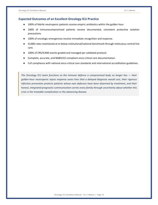 Oncology ICU Excellence Manual Dr J L Meena
Oncology ICU Excellence Manual – Dr J L Meena | Page 13
Expected Outcomes of an Excellent Oncology ICU Practice
● 100% of febrile neutropenic patients receive empiric antibiotics within the golden hour.
● 100% of immunocompromised patients receive documented, consistent protective isolation
precautions.
● 100% of oncologic emergencies receive immediate recognition and response.
● CLABSI rates maintained at or below institutional/national benchmark through meticulous central line
care.
● 100% of CRS/ICANS events graded and managed per validated protocol.
● Complete, accurate, and NABH/JCI-compliant onco-critical care documentation.
● Full compliance with national onco-critical care standards and international accreditation guidelines.
The Oncology ICU team functions as the immune defence a compromised body no longer has — their
golden-hour neutropenic sepsis response saves lives that a delayed diagnosis would cost, their rigorous
infection prevention protects patients whose own defences have been disarmed by treatment, and their
honest, integrated prognostic communication carries every family through uncertainty about whether this
crisis is the treatable complication or the advancing disease.
 