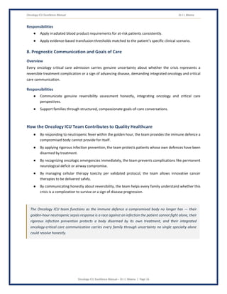 Oncology ICU Excellence Manual Dr J L Meena
Oncology ICU Excellence Manual – Dr J L Meena | Page 16
Responsibilities
● Apply irradiated blood product requirements for at-risk patients consistently.
● Apply evidence-based transfusion thresholds matched to the patient's specific clinical scenario.
8. Prognostic Communication and Goals of Care
Overview
Every oncology critical care admission carries genuine uncertainty about whether the crisis represents a
reversible treatment complication or a sign of advancing disease, demanding integrated oncology and critical
care communication.
Responsibilities
● Communicate genuine reversibility assessment honestly, integrating oncology and critical care
perspectives.
● Support families through structured, compassionate goals-of-care conversations.
How the Oncology ICU Team Contributes to Quality Healthcare
● By responding to neutropenic fever within the golden hour, the team provides the immune defence a
compromised body cannot provide for itself.
● By applying rigorous infection prevention, the team protects patients whose own defences have been
disarmed by treatment.
● By recognizing oncologic emergencies immediately, the team prevents complications like permanent
neurological deficit or airway compromise.
● By managing cellular therapy toxicity per validated protocol, the team allows innovative cancer
therapies to be delivered safely.
● By communicating honestly about reversibility, the team helps every family understand whether this
crisis is a complication to survive or a sign of disease progression.
The Oncology ICU team functions as the immune defence a compromised body no longer has — their
golden-hour neutropenic sepsis response is a race against an infection the patient cannot fight alone, their
rigorous infection prevention protects a body disarmed by its own treatment, and their integrated
oncology-critical care communication carries every family through uncertainty no single specialty alone
could resolve honestly.
 