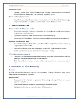 Oncology ICU Excellence Manual Dr J L Meena
Oncology ICU Excellence Manual – Dr J L Meena | Page 18
Collaborative Respect
● Treat every member of the multidisciplinary Oncology ICU team — onco-intensivist, nurse, medical
oncologist, palliative care specialist — as an essential, equal safety partner.
Patient- and Family-Centered Focus
● Every infection prevention decision and every communication choice is ultimately about protecting a
compromised patient and supporting an uncertain family — never about convenience.
3. Communication Standards
Communication with Patients and Families
● Communicate reversibility assessment and prognosis honestly, integrating oncology and critical care
perspectives as one coherent voice.
● Explain every intervention and its rationale in clear, non-technical language.
● Communicate CRS/ICANS grading and treatment plans clearly during cellular therapy toxicity events.
Communication Within the Team
● Communicate rapidly and clearly during any neutropenic fever recognition or oncologic emergency
using closed-loop communication.
● Use structured handover tools (SBAR or equivalent) for every shift change and transfer of care.
● Escalate any infection concern or deterioration immediately and directly.
Written Communication Standards
● Oncology ICU documentation must be accurate, contemporaneous, and complete, reflecting infection
prevention, emergency response timing, and toxicity grading.
● Golden-hour antibiotic timing documentation must be exact and complete for every neutropenic fever
event.
4. Confidentiality and Information Security
Overview
Oncology ICU care involves sensitive prognostic information, given the genuine uncertainty about disease
trajectory that accompanies every admission.
Responsibilities
● Discuss patient information only in appropriate clinical settings and only with those who have a
legitimate need to know.
● Protect access credentials for EMR/HIS and oncology ICU information systems.
● Apply particular discretion for prognostic and end-of-life discussions.
 