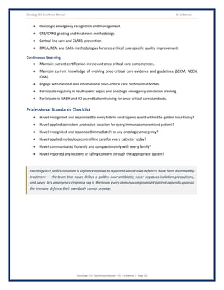 Oncology ICU Excellence Manual Dr J L Meena
Oncology ICU Excellence Manual – Dr J L Meena | Page 20
● Oncologic emergency recognition and management.
● CRS/ICANS grading and treatment methodology.
● Central line care and CLABSI prevention.
● FMEA, RCA, and CAPA methodologies for onco-critical care-specific quality improvement.
Continuous Learning
● Maintain current certification in relevant onco-critical care competencies.
● Maintain current knowledge of evolving onco-critical care evidence and guidelines (SCCM, NCCN,
IDSA).
● Engage with national and international onco-critical care professional bodies.
● Participate regularly in neutropenic sepsis and oncologic emergency simulation training.
● Participate in NABH and JCI accreditation training for onco-critical care standards.
Professional Standards Checklist
● Have I recognized and responded to every febrile neutropenic event within the golden hour today?
● Have I applied consistent protective isolation for every immunocompromised patient?
● Have I recognized and responded immediately to any oncologic emergency?
● Have I applied meticulous central line care for every catheter today?
● Have I communicated honestly and compassionately with every family?
● Have I reported any incident or safety concern through the appropriate system?
Oncology ICU professionalism is vigilance applied to a patient whose own defences have been disarmed by
treatment — the team that never delays a golden-hour antibiotic, never bypasses isolation precautions,
and never lets emergency response lag is the team every immunocompromised patient depends upon as
the immune defence their own body cannot provide.
 
