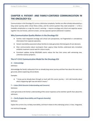 Oncology ICU Excellence Manual Dr J L Meena
Oncology ICU Excellence Manual – Dr J L Meena | Page 21
CHAPTER 4: PATIENT- AND FAMILY-CENTERED COMMUNICATION IN
THE ONCOLOGY ICU
Communication in the Oncology ICU carries a distinctive complexity: families are often already exhausted by a
long cancer journey when critical illness strikes, and the central question they need answered — is this a
treatable complication or a sign the cancer is winning — requires oncology and critical care expertise woven
together into one honest, coherent answer, not two separate opinions delivered in isolation.
Why Communication Quality Matters in the Oncology ICU
● Families need integrated oncology and critical care perspectives, not fragmented or contradictory
information from separate specialists.
● Honest reversibility assessment allows families to make genuinely informed goals-of-care decisions.
● Clear communication about neutropenic fever urgency helps families understand why immediate
antibiotic treatment cannot wait for culture results.
● Consistent updates during CRS/ICANS events reduce the fear that comes with witnessing new,
unfamiliar toxicity symptoms.
The A-T-C-R-C Communication Model for the Oncology ICU
A — Acknowledge
Definition
Acknowledge the family's exhaustion from an already long cancer journey and their fear about this new crisis,
genuinely, before explaining clinical details.
Examples
● “I know you've already been through so much with this cancer journey — let's talk honestly about
what's happening right now and what it means.”
T — Listen (Elicit Genuine Understanding and Concerns)
Definition
Listen genuinely to the family's understanding of the cancer trajectory so far and their specific fears about this
admission.
C — Clarify (Explain Reversibility and Prognosis Honestly)
Definition
Explain the current crisis, its likely reversibility, and how it relates to the underlying cancer, in clear, integrated,
non-technical language.
 