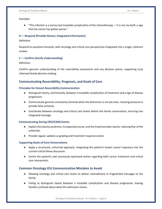Oncology ICU Excellence Manual Dr J L Meena
Oncology ICU Excellence Manual – Dr J L Meena | Page 22
Examples
● “This infection is a serious but treatable complication of the chemotherapy — it is not, by itself, a sign
that the cancer has gotten worse.”
R — Respond (Provide Honest, Integrated Information)
Definition
Respond to questions honestly, with oncology and critical care perspectives integrated into a single, coherent
answer.
C — Confirm (Verify Understanding)
Definition
Confirm genuine understanding of the reversibility assessment and any decision points, supporting truly
informed family decision-making.
Communicating Reversibility, Prognosis, and Goals of Care
Principles for Honest Reversibility Communication
● Distinguish clearly, and honestly, between a treatable complication of treatment and a sign of disease
progression.
● Communicate genuine uncertainty honestly when the distinction is not yet clear, resisting pressure to
provide false certainty.
● Coordinate between oncology and critical care teams before the family conversation, ensuring one
integrated message.
Communicating During CRS/ICANS Events
● Explain the toxicity syndrome, its expected course, and the treatment plan clearly, reducing fear of the
unfamiliar.
● Provide regular updates as grading and treatment response evolve.
Supporting Goals-of-Care Conversations
● Apply a structured, unhurried approach, integrating the patient's known cancer trajectory into the
current critical illness discussion.
● Centre the patient's own previously expressed wishes regarding both cancer treatment and critical
care intervention.
Common Oncology ICU Communication Mistakes to Avoid
● Allowing oncology and critical care teams to deliver contradictory or fragmented messages to the
family.
● Failing to distinguish clearly between a treatable complication and disease progression, leaving
families confused about what this admission means.
 