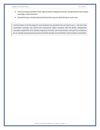 Oncology ICU Excellence Manual Dr J L Meena
Oncology ICU Excellence Manual – Dr J L Meena | Page 23
● Communicating neutropenic fever urgency without adequate rationale, leaving families anxious about
seemingly rushed treatment.
● Overwhelming an already exhausted family with excessive detail during an acute crisis.
Communication in the Oncology ICU must integrate two specialties into one honest voice — the team that
coordinates oncology and critical care perspectives before speaking with the family, distinguishes
reversible complication from disease progression honestly, and communicates with genuine compassion
for an already exhausted journey protects families through one of medicine's most complex uncertainties.
 