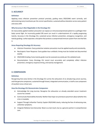 Oncology ICU Excellence Manual Dr J L Meena
Oncology ICU Excellence Manual – Dr J L Meena | Page 25
3. ACCURACY
Definition
Applying every infection prevention protocol precisely, grading every CRS/ICANS event correctly, and
administering every transfusion per the correct specification, sustained without deviation across every patient
and every shift.
Why Accuracy Is Non-Negotiable in the Oncology ICU
An inaccurately applied isolation precaution can expose an immunocompromised patient to a pathogen their
body cannot fight. An incorrectly graded CRS event can result in undertreatment of a rapidly progressing
toxicity. Accuracy in the Oncology ICU, sustained across infection prevention, emergency recognition, and
toxicity grading, is what separates a discipline that protects a compromised immune system from one that fails
it.
Areas Requiring Oncology ICU Accuracy
● Infection Prevention: Every protective isolation precaution must be applied exactly and consistently.
● Neutropenic Fever Response: Every golden-hour antibiotic timing must be tracked and documented
exactly.
● CRS/ICANS Grading: Every toxicity grade must be assessed accurately per the validated scale.
● Documentation: Every Oncology ICU record must accurately and completely reflect infection
prevention, emergency response timing, and toxicity management.
4. COMPASSION
Definition
Recognizing that every family in the Oncology ICU carries the exhaustion of an already long cancer journey,
and that genuine compassion, sustained through honest, integrated communication, is itself a core component
of excellent onco-critical care.
How the Oncology ICU Demonstrates Compassion
● Acknowledge the Long Journey: Recognize the exhaustion an already extended cancer treatment
course has created.
● Communicate Reversibility Honestly: Neither false hope nor premature pessimism about whether this
crisis is treatable.
● Support Through Unfamiliar Toxicity: Explain CRS/ICANS clearly, reducing the fear of witnessing new,
unfamiliar symptoms.
● Integrate Palliative Care Genuinely: Never as a last resort, but as a genuine partner in comprehensive
care.
 