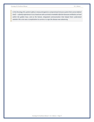 Oncology ICU Excellence Manual Dr J L Meena
Oncology ICU Excellence Manual – Dr J L Meena | Page 27
In the Oncology ICU, patient safety is measured against a compromised immune system that cannot defend
itself — a family experiences it as a loved one who survived a treatable infection because antibiotics arrived
within the golden hour, and as the honest, integrated communication that helped them understand
whether this crisis was a complication to survive or a sign the disease was advancing.
 