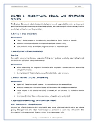 Oncology ICU Excellence Manual Dr J L Meena
Oncology ICU Excellence Manual – Dr J L Meena | Page 28
CHAPTER 6: CONFIDENTIALITY, PRIVACY, AND INFORMATION
SECURITY
The Oncology ICU presents a distinctive confidentiality environment: prognostic information carries genuine
emotional weight given the already extended cancer journey, and reversibility discussions require particular
sensitivity in both delivery and documentation.
1. Privacy in Onco-Critical Care
Responsibilities
● Conduct family conferences and reversibility discussions in as private a setting as available.
● Never discuss one patient's case within earshot of another patient's family.
● Apply particular privacy discipline for prognostic and end-of-life conversations.
2. Confidentiality of Sensitive Findings
Overview
Reversibility assessment and disease progression findings carry particular sensitivity, requiring heightened
discretion until appropriate family communication.
Responsibilities
● Handle reversibility and prognostic information with heightened confidentiality until appropriate
family communication.
● Communicate only the clinically necessary information to the wider care team.
3. Clinical Data and EMR/HIS Confidentiality
Responsibilities
● Access only the patient records necessary for current Oncology ICU responsibilities.
● Never discuss a patient's clinical information with anyone outside the legitimate care team.
● Follow hospital IT and cybersecurity policy for all EMR/HIS and oncology ICU information system
access.
● Never leave Oncology ICU workstations unlocked or logged in when unattended.
4. Cybersecurity of Oncology ICU Information Systems
Why Cybersecurity Is a Patient Safety Issue
Oncology ICU information systems store neutropenic fever timing, infection prevention status, and toxicity
grading data upon which time-critical decisions depend. A compromised system risks both sensitive data
breach and, if monitoring or timing data is corrupted, direct patient safety harm.
 