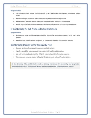 Oncology ICU Excellence Manual Dr J L Meena
Oncology ICU Excellence Manual – Dr J L Meena | Page 29
Responsibilities
● Use only authorized, unique login credentials for all EMR/HIS and oncology ICU information system
access.
● Never share login credentials with colleagues, regardless of workload pressure.
● Never connect personal devices to hospital clinical networks without IT authorization.
● Report any suspected unauthorized access or cybersecurity anomaly to IT security immediately.
5. Confidentiality for High-Profile and Vulnerable Patients
Responsibilities
● Maintain the same confidentiality standard for high-profile or notorious patients as for every other
patient.
● Never disclose patient identity, prognosis, or condition to media or unauthorized persons.
Confidentiality Checklist for the Oncology ICU Team
● Conduct family conferences with maximum available privacy.
● Handle reversibility and prognostic information with heightened discretion.
● Use only authorized credentials for EMR/HIS and oncology ICU information systems.
● Never connect personal devices to hospital clinical networks without IT authorization.
In the Oncology ICU, confidentiality must be actively maintained for reversibility and prognostic
information that carries the emotional weight of an already extended, exhausting cancer journey.
 