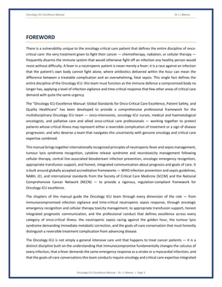 Oncology ICU Excellence Manual Dr J L Meena
Oncology ICU Excellence Manual – Dr J L Meena | Page 3
FOREWORD
There is a vulnerability unique to the oncology critical care patient that defines the entire discipline of onco-
critical care: the very treatment given to fight their cancer — chemotherapy, radiation, or cellular therapy —
frequently disarms the immune system that would otherwise fight off an infection any healthy person would
resist without difficulty. A fever in a neutropenic patient is never merely a fever; it is a race against an infection
that the patient's own body cannot fight alone, where antibiotics delivered within the hour can mean the
difference between a treatable complication and an overwhelming, fatal sepsis. This single fact defines the
entire discipline of the Oncology ICU: this team must function as the immune defence a compromised body no
longer has, applying a level of infection vigilance and time-critical response that few other areas of critical care
demand with quite the same urgency.
The “Oncology ICU Excellence Manual: Global Standards for Onco-Critical Care Excellence, Patient Safety, and
Quality Healthcare” has been developed to provide a comprehensive professional framework for the
multidisciplinary Oncology ICU team — onco-intensivists, oncology ICU nurses, medical and haematological
oncologists, and palliative care and allied onco-critical care professionals — working together to protect
patients whose critical illness may represent either a reversible complication of treatment or a sign of disease
progression, and who deserve a team that navigates this uncertainty with genuine oncology and critical care
expertise combined.
This manual brings together internationally recognized principles of neutropenic fever and sepsis management,
tumour lysis syndrome recognition, cytokine release syndrome and neurotoxicity management following
cellular therapy, central line-associated bloodstream infection prevention, oncologic emergency recognition,
appropriate transfusion support, and honest, integrated communication about prognosis and goals of care. It
is built around globally accepted accreditation frameworks — WHO infection prevention and sepsis guidelines,
NABH, JCI, and international standards from the Society of Critical Care Medicine (SCCM) and the National
Comprehensive Cancer Network (NCCN) — to provide a rigorous, regulation-compliant framework for
Oncology ICU excellence.
The chapters of this manual guide the Oncology ICU team through every dimension of the role — from
immunocompromised infection vigilance and time-critical neutropenic sepsis response, through oncologic
emergency recognition and cellular therapy toxicity management, to appropriate transfusion support, honest
integrated prognostic communication, and the professional conduct that defines excellence across every
category of onco-critical illness: the neutropenic sepsis racing against the golden hour, the tumour lysis
syndrome demanding immediate metabolic correction, and the goals-of-care conversation that must honestly
distinguish a reversible treatment complication from advancing disease.
The Oncology ICU is not simply a general intensive care unit that happens to treat cancer patients — it is a
distinct discipline built on the understanding that immunocompromise fundamentally changes the calculus of
every infection, that a fever demands the same emergency response as a stroke or a myocardial infarction, and
that the goals-of-care conversations this team conducts require oncology and critical care expertise integrated
 