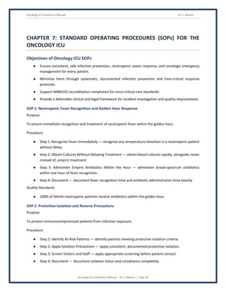 Oncology ICU Excellence Manual Dr J L Meena
Oncology ICU Excellence Manual – Dr J L Meena | Page 30
CHAPTER 7: STANDARD OPERATING PROCEDURES (SOPs) FOR THE
ONCOLOGY ICU
Objectives of Oncology ICU SOPs
● Ensure consistent, safe infection prevention, neutropenic sepsis response, and oncologic emergency
management for every patient.
● Minimize harm through systematic, documented infection prevention and time-critical response
protocols.
● Support NABH/JCI accreditation compliance for onco-critical care standards.
● Provide a defensible clinical and legal framework for incident investigation and quality improvement.
SOP 1: Neutropenic Fever Recognition and Golden Hour Response
Purpose
To ensure immediate recognition and treatment of neutropenic fever within the golden hour.
Procedure
● Step 1: Recognize Fever Immediately — recognize any temperature elevation in a neutropenic patient
without delay.
● Step 2: Obtain Cultures Without Delaying Treatment — obtain blood cultures rapidly, alongside, never
instead of, empiric treatment.
● Step 3: Administer Empiric Antibiotics Within the Hour — administer broad-spectrum antibiotics
within one hour of fever recognition.
● Step 4: Document — document fever recognition time and antibiotic administration time exactly.
Quality Standards
● 100% of febrile neutropenic patients receive antibiotics within the golden hour.
SOP 2: Protective Isolation and Reverse Precautions
Purpose
To protect immunocompromised patients from infection exposure.
Procedure
● Step 1: Identify At-Risk Patients — identify patients meeting protective isolation criteria.
● Step 2: Apply Isolation Precautions — apply consistent, documented protective isolation.
● Step 3: Screen Visitors and Staff — apply appropriate screening before patient contact.
● Step 4: Document — document isolation status and compliance completely.
 
