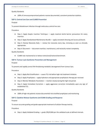 Oncology ICU Excellence Manual Dr J L Meena
Oncology ICU Excellence Manual – Dr J L Meena | Page 31
Quality Standards
● 100% of immunocompromised patients receive documented, consistent protective isolation.
SOP 3: Central Line Care and CLABSI Prevention
Purpose
To prevent bloodstream infection through meticulous central line care.
Procedure
● Step 1: Apply Aseptic Insertion Technique — apply maximal sterile barrier precautions for every
insertion.
● Step 2: Apply Standardized Maintenance Bundle — apply consistent dressing and access protocols.
● Step 3: Review Necessity Daily — review line necessity every day, removing as soon as clinically
appropriate.
● Step 4: Document — document insertion, maintenance, and necessity review completely.
Quality Standards
● CLABSI rate maintained at or below institutional/national benchmark.
SOP 4: Tumour Lysis Syndrome Prevention and Management
Purpose
To prevent and rapidly correct life-threatening metabolic derangement from tumour lysis.
Procedure
● Step 1: Apply Risk Stratification — assess TLS risk before high-risk treatment initiation.
● Step 2: Apply Prophylaxis — apply hydration and appropriate prophylactic therapy per risk level.
● Step 3: Monitor Metabolic Parameters — monitor closely during the high-risk period.
● Step 4: Apply Immediate Correction — apply aggressive correction immediately upon any sign of
established TLS.
Quality Standards
● 100% of high-risk patients receive documented risk-stratified prophylaxis and monitoring.
SOP 5: Cytokine Release Syndrome and ICANS Grading and Response
Purpose
To ensure accurate grading and grade-appropriate treatment of cellular therapy toxicity.
Procedure
● Step 1: Apply Validated Grading — grade CRS/ICANS per the validated scale at defined intervals.
 