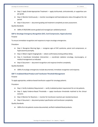 Oncology ICU Excellence Manual Dr J L Meena
Oncology ICU Excellence Manual – Dr J L Meena | Page 32
● Step 2: Apply Grade-Appropriate Treatment — apply tocilizumab, corticosteroids, or supportive care
per grade.
● Step 3: Monitor Continuously — monitor neurological and haemodynamic status throughout the risk
period.
● Step 4: Document — document grading and treatment completely at every assessment.
Quality Standards
● 100% of CRS/ICANS events graded and managed per validated protocol.
SOP 6: Oncologic Emergency Recognition (SVC, Cord Compression, Hypercalcemia)
Purpose
To ensure immediate recognition and response to major oncologic emergencies.
Procedure
● Step 1: Recognize Warning Signs — recognize signs of SVC syndrome, spinal cord compression, or
hypercalcemia promptly.
● Step 2: Obtain Urgent Imaging/Labs — obtain confirmatory testing without delay.
● Step 3: Coordinate Immediate Intervention — coordinate radiation oncology, neurosurgery, or
medical management as indicated.
● Step 4: Document — document recognition and response timeline completely.
Quality Standards
● 100% of oncologic emergencies include documented, immediate recognition and response.
SOP 7: Irradiated Blood Product and Transfusion Threshold Management
Purpose
To apply appropriate, evidence-based transfusion support for oncology patients.
Procedure
● Step 1: Verify Irradiation Requirement — verify irradiated product requirement for at-risk patients.
● Step 2: Apply Evidence-Based Thresholds — apply transfusion thresholds matched to the clinical
scenario.
● Step 3: Monitor for Reactions — monitor for transfusion reactions per standard protocol.
● Step 4: Document — document product specification and transfusion completely.
Quality Standards
● 100% of at-risk patients receive documented, verified irradiated blood products.
 