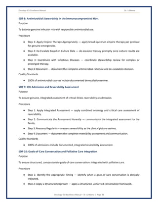 Oncology ICU Excellence Manual Dr J L Meena
Oncology ICU Excellence Manual – Dr J L Meena | Page 33
SOP 8: Antimicrobial Stewardship in the Immunocompromised Host
Purpose
To balance genuine infection risk with responsible antimicrobial use.
Procedure
● Step 1: Apply Empiric Therapy Appropriately — apply broad-spectrum empiric therapy per protocol
for genuine emergencies.
● Step 2: De-Escalate Based on Culture Data — de-escalate therapy promptly once culture results are
available.
● Step 3: Coordinate with Infectious Diseases — coordinate stewardship review for complex or
prolonged therapy.
● Step 4: Document — document the complete antimicrobial rationale and de-escalation decision.
Quality Standards
● 100% of antimicrobial courses include documented de-escalation review.
SOP 9: ICU Admission and Reversibility Assessment
Purpose
To ensure genuine, integrated assessment of critical illness reversibility at admission.
Procedure
● Step 1: Apply Integrated Assessment — apply combined oncology and critical care assessment of
reversibility.
● Step 2: Communicate the Assessment Honestly — communicate the integrated assessment to the
family.
● Step 3: Reassess Regularly — reassess reversibility as the clinical picture evolves.
● Step 4: Document — document the complete reversibility assessment and communication.
Quality Standards
● 100% of admissions include documented, integrated reversibility assessment.
SOP 10: Goals-of-Care Conversation and Palliative Care Integration
Purpose
To ensure structured, compassionate goals-of-care conversations integrated with palliative care.
Procedure
● Step 1: Identify the Appropriate Timing — identify when a goals-of-care conversation is clinically
indicated.
● Step 2: Apply a Structured Approach — apply a structured, unhurried conversation framework.
 