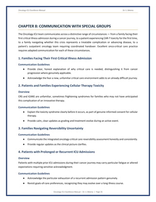 Oncology ICU Excellence Manual Dr J L Meena
Oncology ICU Excellence Manual – Dr J L Meena | Page 35
CHAPTER 8: COMMUNICATION WITH SPECIAL GROUPS
The Oncology ICU team communicates across a distinctive range of circumstances — from a family facing their
first critical illness admission during a cancer journey, to a patient experiencing CAR-T toxicity for the first time,
to a family navigating whether this crisis represents a treatable complication or advancing disease, to a
patient's outpatient oncology team requiring coordinated handover. Excellent onco-critical care practice
requires adapted communication for each of these circumstances.
1. Families Facing Their First Critical Illness Admission
Communication Guidelines
● Provide clear, honest explanation of why critical care is needed, distinguishing it from cancer
progression where genuinely applicable.
● Acknowledge the fear a new, unfamiliar critical care environment adds to an already difficult journey.
2. Patients and Families Experiencing Cellular Therapy Toxicity
Overview
CRS and ICANS are unfamiliar, sometimes frightening syndromes for families who may not have anticipated
this complication of an innovative therapy.
Communication Guidelines
● Explain the toxicity syndrome clearly before it occurs, as part of genuine informed consent for cellular
therapy.
● Provide calm, clear updates as grading and treatment evolve during an active event.
3. Families Navigating Reversibility Uncertainty
Communication Guidelines
● Communicate the integrated oncology-critical care reversibility assessment honestly and consistently.
● Provide regular updates as the clinical picture clarifies.
4. Patients with Prolonged or Recurrent ICU Admissions
Overview
Patients with multiple prior ICU admissions during their cancer journey may carry particular fatigue or altered
expectations requiring sensitive acknowledgment.
Communication Guidelines
● Acknowledge the particular exhaustion of a recurrent admission pattern genuinely.
● Revisit goals-of-care preferences, recognizing they may evolve over a long illness course.
 