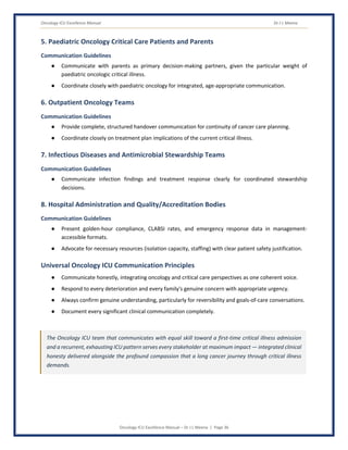 Oncology ICU Excellence Manual Dr J L Meena
Oncology ICU Excellence Manual – Dr J L Meena | Page 36
5. Paediatric Oncology Critical Care Patients and Parents
Communication Guidelines
● Communicate with parents as primary decision-making partners, given the particular weight of
paediatric oncologic critical illness.
● Coordinate closely with paediatric oncology for integrated, age-appropriate communication.
6. Outpatient Oncology Teams
Communication Guidelines
● Provide complete, structured handover communication for continuity of cancer care planning.
● Coordinate closely on treatment plan implications of the current critical illness.
7. Infectious Diseases and Antimicrobial Stewardship Teams
Communication Guidelines
● Communicate infection findings and treatment response clearly for coordinated stewardship
decisions.
8. Hospital Administration and Quality/Accreditation Bodies
Communication Guidelines
● Present golden-hour compliance, CLABSI rates, and emergency response data in management-
accessible formats.
● Advocate for necessary resources (isolation capacity, staffing) with clear patient safety justification.
Universal Oncology ICU Communication Principles
● Communicate honestly, integrating oncology and critical care perspectives as one coherent voice.
● Respond to every deterioration and every family's genuine concern with appropriate urgency.
● Always confirm genuine understanding, particularly for reversibility and goals-of-care conversations.
● Document every significant clinical communication completely.
The Oncology ICU team that communicates with equal skill toward a first-time critical illness admission
and a recurrent, exhausting ICU pattern serves every stakeholder at maximum impact — integrated clinical
honesty delivered alongside the profound compassion that a long cancer journey through critical illness
demands.
 