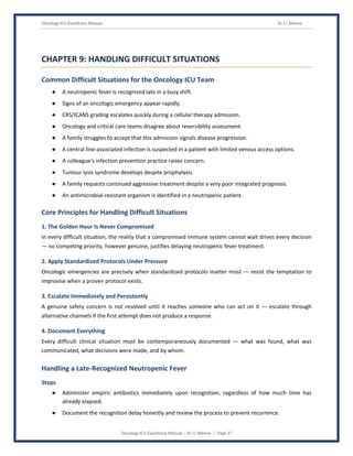Oncology ICU Excellence Manual Dr J L Meena
Oncology ICU Excellence Manual – Dr J L Meena | Page 37
CHAPTER 9: HANDLING DIFFICULT SITUATIONS
Common Difficult Situations for the Oncology ICU Team
● A neutropenic fever is recognized late in a busy shift.
● Signs of an oncologic emergency appear rapidly.
● CRS/ICANS grading escalates quickly during a cellular therapy admission.
● Oncology and critical care teams disagree about reversibility assessment.
● A family struggles to accept that this admission signals disease progression.
● A central line-associated infection is suspected in a patient with limited venous access options.
● A colleague's infection prevention practice raises concern.
● Tumour lysis syndrome develops despite prophylaxis.
● A family requests continued aggressive treatment despite a very poor integrated prognosis.
● An antimicrobial-resistant organism is identified in a neutropenic patient.
Core Principles for Handling Difficult Situations
1. The Golden Hour Is Never Compromised
In every difficult situation, the reality that a compromised immune system cannot wait drives every decision
— no competing priority, however genuine, justifies delaying neutropenic fever treatment.
2. Apply Standardized Protocols Under Pressure
Oncologic emergencies are precisely when standardized protocols matter most — resist the temptation to
improvise when a proven protocol exists.
3. Escalate Immediately and Persistently
A genuine safety concern is not resolved until it reaches someone who can act on it — escalate through
alternative channels if the first attempt does not produce a response.
4. Document Everything
Every difficult clinical situation must be contemporaneously documented — what was found, what was
communicated, what decisions were made, and by whom.
Handling a Late-Recognized Neutropenic Fever
Steps
● Administer empiric antibiotics immediately upon recognition, regardless of how much time has
already elapsed.
● Document the recognition delay honestly and review the process to prevent recurrence.
 