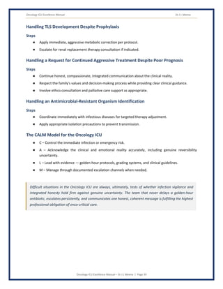Oncology ICU Excellence Manual Dr J L Meena
Oncology ICU Excellence Manual – Dr J L Meena | Page 39
Handling TLS Development Despite Prophylaxis
Steps
● Apply immediate, aggressive metabolic correction per protocol.
● Escalate for renal replacement therapy consultation if indicated.
Handling a Request for Continued Aggressive Treatment Despite Poor Prognosis
Steps
● Continue honest, compassionate, integrated communication about the clinical reality.
● Respect the family's values and decision-making process while providing clear clinical guidance.
● Involve ethics consultation and palliative care support as appropriate.
Handling an Antimicrobial-Resistant Organism Identification
Steps
● Coordinate immediately with infectious diseases for targeted therapy adjustment.
● Apply appropriate isolation precautions to prevent transmission.
The CALM Model for the Oncology ICU
● C – Control the immediate infection or emergency risk.
● A – Acknowledge the clinical and emotional reality accurately, including genuine reversibility
uncertainty.
● L – Lead with evidence — golden-hour protocols, grading systems, and clinical guidelines.
● M – Manage through documented escalation channels when needed.
Difficult situations in the Oncology ICU are always, ultimately, tests of whether infection vigilance and
integrated honesty hold firm against genuine uncertainty. The team that never delays a golden-hour
antibiotic, escalates persistently, and communicates one honest, coherent message is fulfilling the highest
professional obligation of onco-critical care.
 