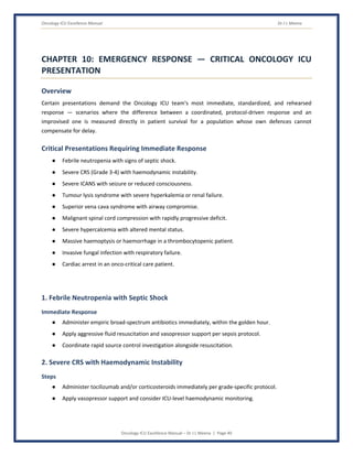 Oncology ICU Excellence Manual Dr J L Meena
Oncology ICU Excellence Manual – Dr J L Meena | Page 40
CHAPTER 10: EMERGENCY RESPONSE — CRITICAL ONCOLOGY ICU
PRESENTATION
Overview
Certain presentations demand the Oncology ICU team's most immediate, standardized, and rehearsed
response — scenarios where the difference between a coordinated, protocol-driven response and an
improvised one is measured directly in patient survival for a population whose own defences cannot
compensate for delay.
Critical Presentations Requiring Immediate Response
● Febrile neutropenia with signs of septic shock.
● Severe CRS (Grade 3-4) with haemodynamic instability.
● Severe ICANS with seizure or reduced consciousness.
● Tumour lysis syndrome with severe hyperkalemia or renal failure.
● Superior vena cava syndrome with airway compromise.
● Malignant spinal cord compression with rapidly progressive deficit.
● Severe hypercalcemia with altered mental status.
● Massive haemoptysis or haemorrhage in a thrombocytopenic patient.
● Invasive fungal infection with respiratory failure.
● Cardiac arrest in an onco-critical care patient.
1. Febrile Neutropenia with Septic Shock
Immediate Response
● Administer empiric broad-spectrum antibiotics immediately, within the golden hour.
● Apply aggressive fluid resuscitation and vasopressor support per sepsis protocol.
● Coordinate rapid source control investigation alongside resuscitation.
2. Severe CRS with Haemodynamic Instability
Steps
● Administer tocilizumab and/or corticosteroids immediately per grade-specific protocol.
● Apply vasopressor support and consider ICU-level haemodynamic monitoring.
 