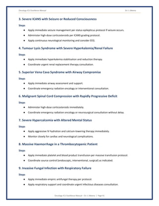 Oncology ICU Excellence Manual Dr J L Meena
Oncology ICU Excellence Manual – Dr J L Meena | Page 41
3. Severe ICANS with Seizure or Reduced Consciousness
Steps
● Apply immediate seizure management per status epilepticus protocol if seizure occurs.
● Administer high-dose corticosteroids per ICANS grading protocol.
● Apply continuous neurological monitoring and consider EEG.
4. Tumour Lysis Syndrome with Severe Hyperkalemia/Renal Failure
Steps
● Apply immediate hyperkalemia stabilization and reduction therapy.
● Coordinate urgent renal replacement therapy consultation.
5. Superior Vena Cava Syndrome with Airway Compromise
Steps
● Apply immediate airway assessment and support.
● Coordinate emergency radiation oncology or interventional consultation.
6. Malignant Spinal Cord Compression with Rapidly Progressive Deficit
Steps
● Administer high-dose corticosteroids immediately.
● Coordinate emergency radiation oncology or neurosurgical consultation without delay.
7. Severe Hypercalcemia with Altered Mental Status
Steps
● Apply aggressive IV hydration and calcium-lowering therapy immediately.
● Monitor closely for cardiac and neurological complications.
8. Massive Haemorrhage in a Thrombocytopenic Patient
Steps
● Apply immediate platelet and blood product transfusion per massive transfusion protocol.
● Coordinate source control (endoscopic, interventional, surgical) as indicated.
9. Invasive Fungal Infection with Respiratory Failure
Steps
● Apply immediate empiric antifungal therapy per protocol.
● Apply respiratory support and coordinate urgent infectious diseases consultation.
 