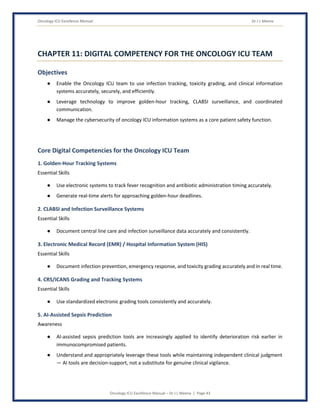 Oncology ICU Excellence Manual Dr J L Meena
Oncology ICU Excellence Manual – Dr J L Meena | Page 43
CHAPTER 11: DIGITAL COMPETENCY FOR THE ONCOLOGY ICU TEAM
Objectives
● Enable the Oncology ICU team to use infection tracking, toxicity grading, and clinical information
systems accurately, securely, and efficiently.
● Leverage technology to improve golden-hour tracking, CLABSI surveillance, and coordinated
communication.
● Manage the cybersecurity of oncology ICU information systems as a core patient safety function.
Core Digital Competencies for the Oncology ICU Team
1. Golden-Hour Tracking Systems
Essential Skills
● Use electronic systems to track fever recognition and antibiotic administration timing accurately.
● Generate real-time alerts for approaching golden-hour deadlines.
2. CLABSI and Infection Surveillance Systems
Essential Skills
● Document central line care and infection surveillance data accurately and consistently.
3. Electronic Medical Record (EMR) / Hospital Information System (HIS)
Essential Skills
● Document infection prevention, emergency response, and toxicity grading accurately and in real time.
4. CRS/ICANS Grading and Tracking Systems
Essential Skills
● Use standardized electronic grading tools consistently and accurately.
5. AI-Assisted Sepsis Prediction
Awareness
● AI-assisted sepsis prediction tools are increasingly applied to identify deterioration risk earlier in
immunocompromised patients.
● Understand and appropriately leverage these tools while maintaining independent clinical judgment
— AI tools are decision-support, not a substitute for genuine clinical vigilance.
 