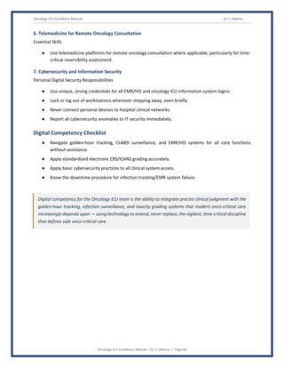 Oncology ICU Excellence Manual Dr J L Meena
Oncology ICU Excellence Manual – Dr J L Meena | Page 44
6. Telemedicine for Remote Oncology Consultation
Essential Skills
● Use telemedicine platforms for remote oncology consultation where applicable, particularly for time-
critical reversibility assessment.
7. Cybersecurity and Information Security
Personal Digital Security Responsibilities
● Use unique, strong credentials for all EMR/HIS and oncology ICU information system logins.
● Lock or log out of workstations whenever stepping away, even briefly.
● Never connect personal devices to hospital clinical networks.
● Report all cybersecurity anomalies to IT security immediately.
Digital Competency Checklist
● Navigate golden-hour tracking, CLABSI surveillance, and EMR/HIS systems for all core functions
without assistance.
● Apply standardized electronic CRS/ICANS grading accurately.
● Apply basic cybersecurity practices to all clinical system access.
● Know the downtime procedure for infection tracking/EMR system failure.
Digital competency for the Oncology ICU team is the ability to integrate precise clinical judgment with the
golden-hour tracking, infection surveillance, and toxicity grading systems that modern onco-critical care
increasingly depends upon — using technology to extend, never replace, the vigilant, time-critical discipline
that defines safe onco-critical care.
 